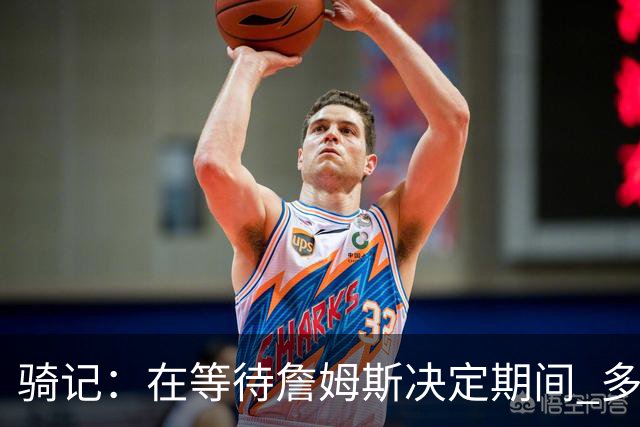 骑记：在等待詹姆斯决定期间 多位骑士内部成员一度相信他会回归